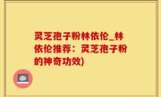 灵芝孢子粉林依伦_林依伦推荐：灵芝孢子粉的神奇功效)