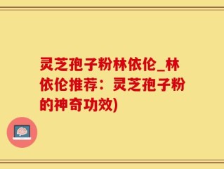 灵芝孢子粉林依伦_林依伦推荐：灵芝孢子粉的神奇功效)
