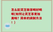 怎么配灵芝做茶喝好喝呢(如何让灵芝茶更加美味？简单的调制方法！)