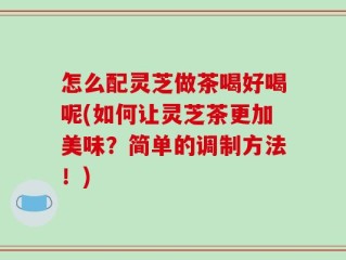 怎么配灵芝做茶喝好喝呢(如何让灵芝茶更加美味？简单的调制方法！)