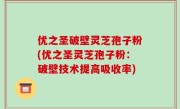 优之圣破壁灵芝孢子粉(优之圣灵芝孢子粉：破壁技术提高吸收率)