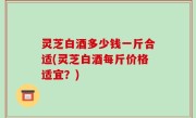 灵芝白酒多少钱一斤合适(灵芝白酒每斤价格适宜？)