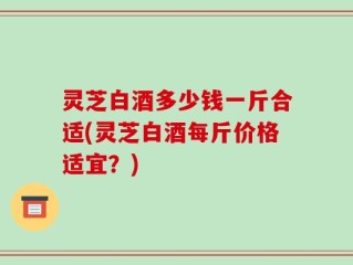 灵芝白酒多少钱一斤合适(灵芝白酒每斤价格适宜？)