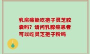 乳房癌能吃孢子灵芝胶囊吗？请问乳腺癌患者可以吃灵芝孢子粉吗
