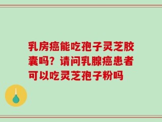 乳房癌能吃孢子灵芝胶囊吗？请问乳腺癌患者可以吃灵芝孢子粉吗