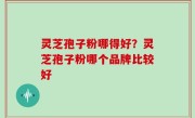 灵芝孢子粉哪得好？灵芝孢子粉哪个品牌比较好