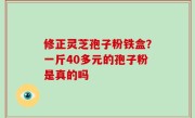修正灵芝孢子粉铁盒？一斤40多元的孢子粉是真的吗