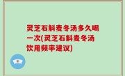 灵芝石斛麦冬汤多久喝一次(灵芝石斛麦冬汤饮用频率建议)