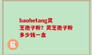 baohetang灵芝孢子粉？灵芝孢子粉多少钱一盒