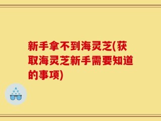 新手拿不到海灵芝(获取海灵芝新手需要知道的事项)