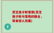 灵芝孢子粉雪燕(灵芝孢子粉与雪燕的联合，带来惊人效果)