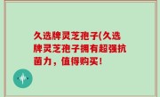 久选牌灵芝孢子(久选牌灵芝孢子拥有超强抗菌力，值得购买！