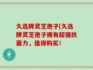 久选牌灵芝孢子(久选牌灵芝孢子拥有超强抗菌力，值得购买！