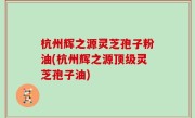杭州辉之源灵芝孢子粉油(杭州辉之源顶级灵芝孢子油)