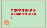 灵芝牌灵芝硒片价格(灵芝硒片价格-灵芝牌)