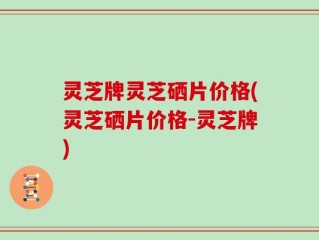 灵芝牌灵芝硒片价格(灵芝硒片价格-灵芝牌)