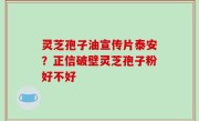 灵芝孢子油宣传片泰安？正信破壁灵芝孢子粉好不好