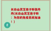 长白山灵芝孢子粉张丹丹(长白山灵芝孢子粉：为你的免疫系统加油！)