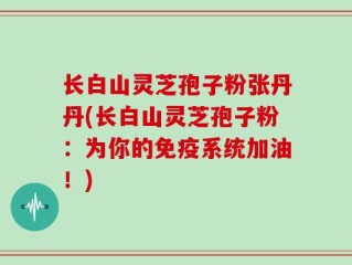 长白山灵芝孢子粉张丹丹(长白山灵芝孢子粉：为你的免疫系统加油！)