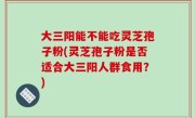 大三阳能不能吃灵芝孢子粉(灵芝孢子粉是否适合大三阳人群食用？)