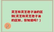 灵芝和灵芝孢子油的区别(灵芝和灵芝孢子油的区别，你知道吗？)