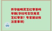 怀孕能喝灵芝红枣茶吗早期(孕妇可否饮用灵芝红枣茶？专家建议和注意事项)