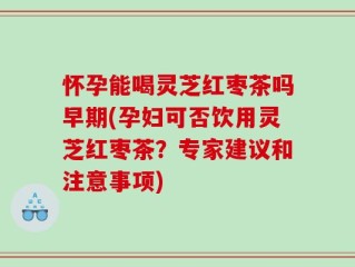 怀孕能喝灵芝红枣茶吗早期(孕妇可否饮用灵芝红枣茶？专家建议和注意事项)
