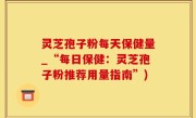 灵芝孢子粉每天保健量_“每日保健：灵芝孢子粉推荐用量指南”)