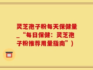 灵芝孢子粉每天保健量_“每日保健：灵芝孢子粉推荐用量指南”)