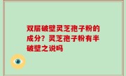 双层破壁灵芝孢子粉的成分？灵芝孢子粉有半破壁之说吗