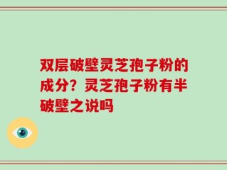 双层破壁灵芝孢子粉的成分？灵芝孢子粉有半破壁之说吗