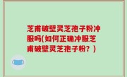 芝甫破壁灵芝孢子粉冲服吗(如何正确冲服芝甫破壁灵芝孢子粉？)