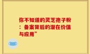 你不知道的灵芝孢子粉:备案背后的潜在价值与应用”