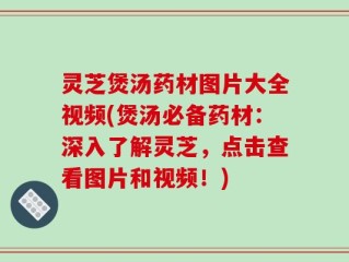 灵芝煲汤药材图片大全视频(煲汤必备药材：深入了解灵芝，点击查看图片和视频！)