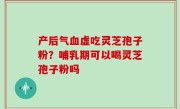 产后气血虚吃灵芝孢子粉？哺乳期可以喝灵芝孢子粉吗
