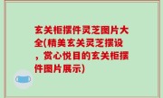 玄关柜摆件灵芝图片大全(精美玄关灵芝摆设，赏心悦目的玄关柜摆件图片展示)
