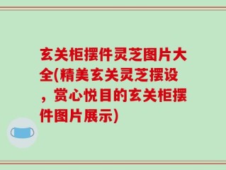 玄关柜摆件灵芝图片大全(精美玄关灵芝摆设，赏心悦目的玄关柜摆件图片展示)