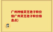 广州种植灵芝孢子粉价格广州灵芝孢子粉价格盘点)