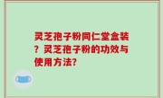 灵芝孢子粉同仁堂盒装？灵芝孢子粉的功效与使用方法？