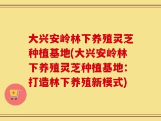 大兴安岭林下养殖灵芝种植基地(大兴安岭林下养殖灵芝种植基地：打造林下养殖新模式)