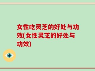女性吃灵芝的好处与功效(女性灵芝的好处与功效)