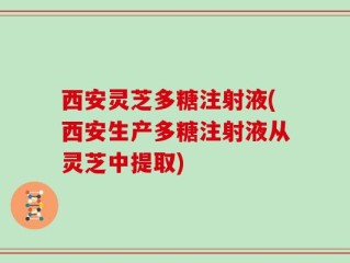 西安灵芝多糖注射液(西安生产多糖注射液从灵芝中提取)