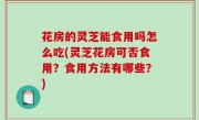 花房的灵芝能食用吗怎么吃(灵芝花房可否食用？食用方法有哪些？)