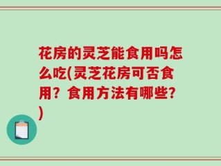 花房的灵芝能食用吗怎么吃(灵芝花房可否食用？食用方法有哪些？)