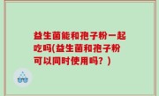 益生菌能和孢子粉一起吃吗(益生菌和孢子粉可以同时使用吗？)