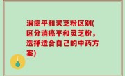 消癌平和灵芝粉区别(区分消癌平和灵芝粉，选择适合自己的中药方案)