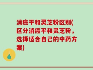 消癌平和灵芝粉区别(区分消癌平和灵芝粉，选择适合自己的中药方案)