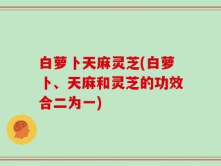 白萝卜天麻灵芝(白萝卜、天麻和灵芝的功效合二为一)