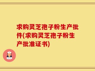 求购灵芝孢子粉生产批件(求购灵芝孢子粉生产批准证书)