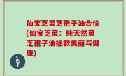 仙宝芝灵芝孢子油合价(仙宝芝灵：纯天然灵芝孢子油拯救美丽与健康)